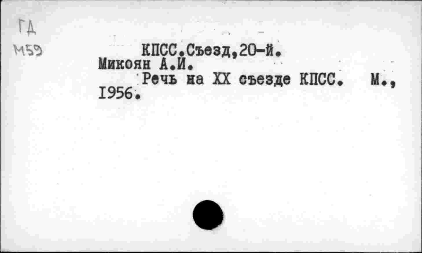 ﻿ГД.	. -
МЬЪ	КПСС.Съезд,20-й.
Микоян А.И.
Речь на XX съезде КПСС. М., 1956.